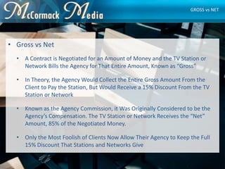 • Gross vs Net
• A Contract is Negotiated for an Amount of Money and the TV Station or
Network Bills the Agency for That E...