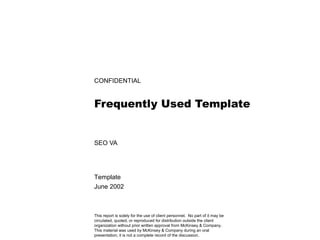 CONFIDENTIAL
Frequently Used Template
SEO VA
Template
June 2002
This report is solely for the use of client personnel. No part of it may be
circulated, quoted, or reproduced for distribution outside the client
organization without prior written approval from McKinsey & Company.
This material was used by McKinsey & Company during an oral
presentation; it is not a complete record of the discussion.
 