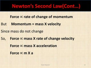 Newton’s Second Law(Cont…)
Shaik Nayeem 13
Force ∝ rate of change of momentum
But Momentum = mass X velocity
Since mass do not change
So, Force ∝ mass X rate of change velocity
Force ∝ mass X acceleration
Force ∝ m X a
 