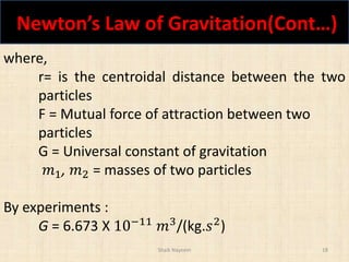 Newton’s Law of Gravitation(Cont…)
Shaik Nayeem 18
where,
r= is the centroidal distance between the two
particles
F = Mutual force of attraction between two
particles
G = Universal constant of gravitation
𝑚1, 𝑚2 = masses of two particles
By experiments :
G = 6.673 X 10−11
𝑚3
/(kg.𝑠2
)
 