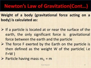 Newton’s Law of Gravitation(Cont…)
Shaik Nayeem 19
Weight of a body (gravitational force acting on a
body) is calculated as:
 If a particle is located at or near the surface of the
earth, the only significant force is gravitational
force between the earth and the particle
 The force F exerted by the Earth on the particle is
then defined as the weight W of the particle( i.e
F=W )
 Particle having mass 𝑚1 = m
 