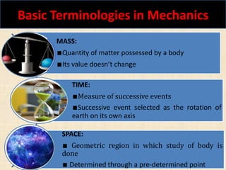 Basic Terminologies in Mechanics
Shaik Nayeem 3
MASS:
∎Quantity of matter possessed by a body
∎Its value doesn’t change
TIME:
∎Measure of successive events
∎Successive event selected as the rotation of
earth on its own axis
SPACE:
∎ Geometric region in which study of body is
done
∎ Determined through a pre-determined point
 