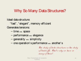 Why So Many DataStructures?
Ideal datastructure:
“fast”, “elegant”, memory efficient
Generatestensions:
– timevs. space
– performancevs. elegance
– generality vs. simplicity
– oneoperation’sperformancevs. another’s
The study o f data structures is the study
o f tradeo ffs. That’ s why we have so
many o f them!
10Basic Terminologies & Asymptotic
Notations
 