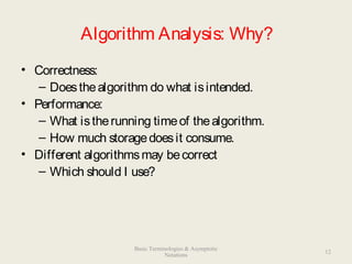 Algorithm Analysis: Why?
• Correctness:
– Doesthealgorithm do what isintended.
• Performance:
– What istherunning timeof thealgorithm.
– How much storagedoesit consume.
• Different algorithmsmay becorrect
– Which should I use?
12
Basic Terminologies & Asymptotic
Notations
 