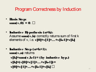 Program Correctnessby Induction
• Basis Step:
sum(v,0) = 0. 
• Inductive Hypothesis (n=k):
Assumesum(v,k) correctly returnssum of first k
elementsof v, i.e. v[0]+v[1]+…+v[k-1]+v[k]
• Inductive Step (n=k+1):
sum(v,n) returns
v[k]+sum(v,k-1)= (by inductive hyp.)
v[k]+(v[0]+v[1]+…+v[k-1])=
v[0]+v[1]+…+v[k-1]+v[k]  15
 