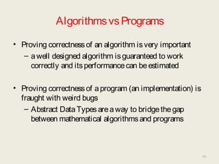 AlgorithmsvsPrograms
• Proving correctnessof an algorithm isvery important
– awell designed algorithm isguaranteed to work
correctly and itsperformancecan beestimated
• Proving correctnessof aprogram (an implementation) is
fraught with weird bugs
– Abstract DataTypesareaway to bridgethegap
between mathematical algorithmsand programs
16
 