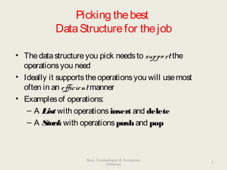 Picking thebest
DataStructurefor thejob
• Thedatastructureyou pick needsto suppo rt the
operationsyou need
• Ideally it supportstheoperationsyou will usemost
often in an efficient manner
• Examplesof operations:
– A List with operationsinsert and delete
– A Stack with operationspushand pop
3
Basic Terminologies & Asymptotic
Notations
 