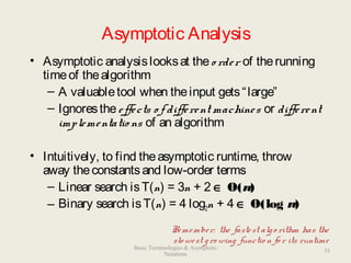 Asymptotic Analysis
• Asymptotic analysislooksat theo rder of therunning
timeof thealgorithm
– A valuabletool when theinput gets“large”
– Ignorestheeffects o f different machines or different
implementatio ns of an algorithm
• Intuitively, to find theasymptotic runtime, throw
away theconstantsand low-order terms
– Linear search isT(n) = 3n + 2 ∈ O(n)
– Binary search isT(n) = 4 log2n + 4 ∈ O(log n)
Remember: the fastest algo rithm has the
slo west gro wing functio n fo r its runtime
33
Basic Terminologies & Asymptotic
Notations
 