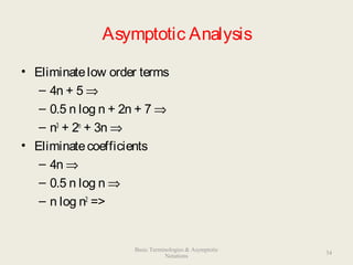 Asymptotic Analysis
• Eliminatelow order terms
– 4n + 5 ⇒
– 0.5 n log n + 2n + 7 ⇒
– n3
+ 2n
+ 3n ⇒
• Eliminatecoefficients
– 4n ⇒
– 0.5 n log n ⇒
– n log n2
=>
34
Basic Terminologies & Asymptotic
Notations
 