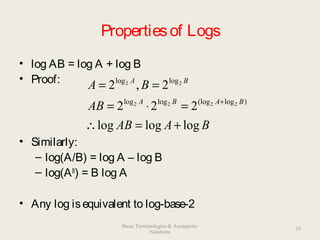 Propertiesof Logs
• log AB = log A + log B
• Proof:
• Similarly:
– log(A/B) = log A – log B
– log(AB
) = B log A
• Any log isequivalent to log-base-2
BAAB
AB
BA
BABA
BA
logloglog
222
2,2
)log(logloglog
loglog
2222
22
+=∴
=⋅=
==
+
35
Basic Terminologies & Asymptotic
Notations
 