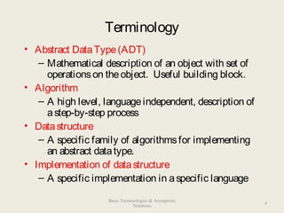 Terminology
• Abstract DataType(ADT)
– Mathematical description of an object with set of
operationson theobject. Useful building block.
• Algorithm
– A high level, languageindependent, description of
astep-by-step process
• Datastructure
– A specific family of algorithmsfor implementing
an abstract datatype.
• Implementation of datastructure
– A specific implementation in aspecific language
4
Basic Terminologies & Asymptotic
Notations
 