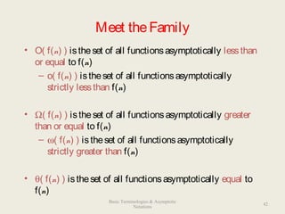 Meet theFamily
• O( f(n) ) istheset of all functionsasymptotically lessthan
or equal to f(n)
– o( f(n) ) istheset of all functionsasymptotically
strictly lessthan f(n)
• Ω( f(n) ) istheset of all functionsasymptotically greater
than or equal to f(n)
– ω( f(n) ) istheset of all functionsasymptotically
strictly greater than f(n)
• θ( f(n) ) istheset of all functionsasymptotically equal to
f(n)
42
Basic Terminologies & Asymptotic
Notations
 