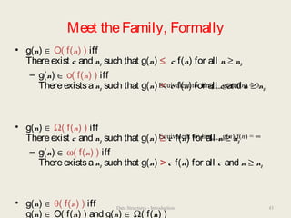 Meet theFamily, Formally
• g(n) ∈ O( f(n) ) iff
Thereexist c and n0 such that g(n) ≤ c f(n) for all n ≥ n0
– g(n) ∈ o( f(n) ) iff
Thereexistsan0 such that g(n) < c f(n) for all c and n ≥ n0
• g(n) ∈ Ω( f(n) ) iff
Thereexist c and n0 such that g(n) ≥ c f(n) for all n ≥ n0
– g(n) ∈ ω( f(n) ) iff
Thereexistsan0 such that g(n) > c f(n) for all c and n ≥ n0
• g(n) ∈ θ( f(n) ) iff
g(n) ∈ O( f(n) ) and g(n) ∈ Ω( f(n) )
Equivalent to: limn→∞ g(n)/f(n) = 0
Equivalent to: limn→∞ g(n)/f(n) = ∞
43Data Structures - Introduction
 
