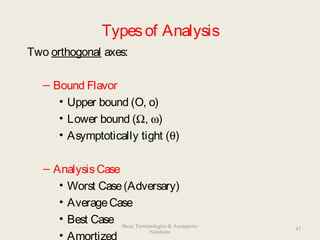 Typesof Analysis
Two orthogonal axes:
– Bound Flavor
• Upper bound (O, o)
• Lower bound (Ω, ω)
• Asymptotically tight (θ)
– AnalysisCase
• Worst Case(Adversary)
• AverageCase
• Best Case
• Amortized
47
Basic Terminologies & Asymptotic
Notations
 