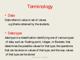 Terminology
• Data
Datarefersto valueor set of values.
e.g.Marksobtained by thestudents.
• Datatype
datatypeisaclassification identifying oneof varioustypes
of data, such as floating-point, integer, or Boolean, that
determinesthepossiblevaluesfor that type; theoperations
that can bedoneon valuesof that type; and theway values
of that typecan bestored
Data Structures - Introduction 5
 