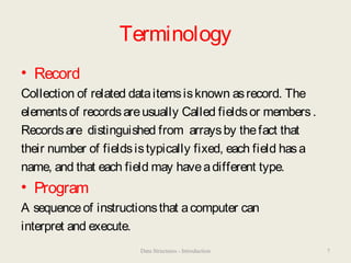 Terminology
• Record
Collection of related dataitemsisknown asrecord. The
elementsof recordsareusually Called fieldsor members.
Recordsare distinguished from arraysby thefact that
their number of fieldsistypically fixed, each field hasa
name, and that each field may haveadifferent type.
• Program
A sequenceof instructionsthat acomputer can
interpret and execute.
Data Structures - Introduction 7
 
