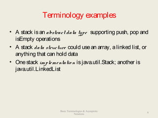 Terminology examples
• A stack isan abstract data type supporting push, pop and
isEmpty operations
• A stack data structure could usean array, alinked list, or
anything that can hold data
• Onestack implementatio n isjava.util.Stack; another is
java.util.LinkedList
8
Basic Terminologies & Asymptotic
Notations
 