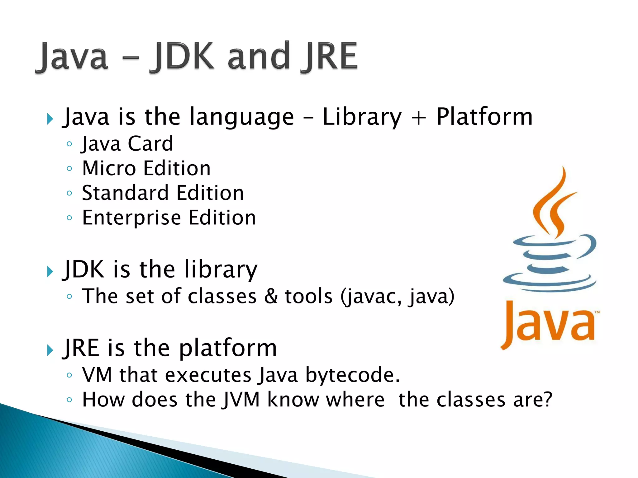    Java is the language – Library + Platform
    ◦   Java Card
    ◦   Micro Edition
    ◦   Standard Edition
    ◦   Enterprise Edition

   JDK is the library
    ◦ The set of classes & tools (javac, java)

   JRE is the platform
    ◦ VM that executes Java bytecode.
    ◦ How does the JVM know where the classes are?
 