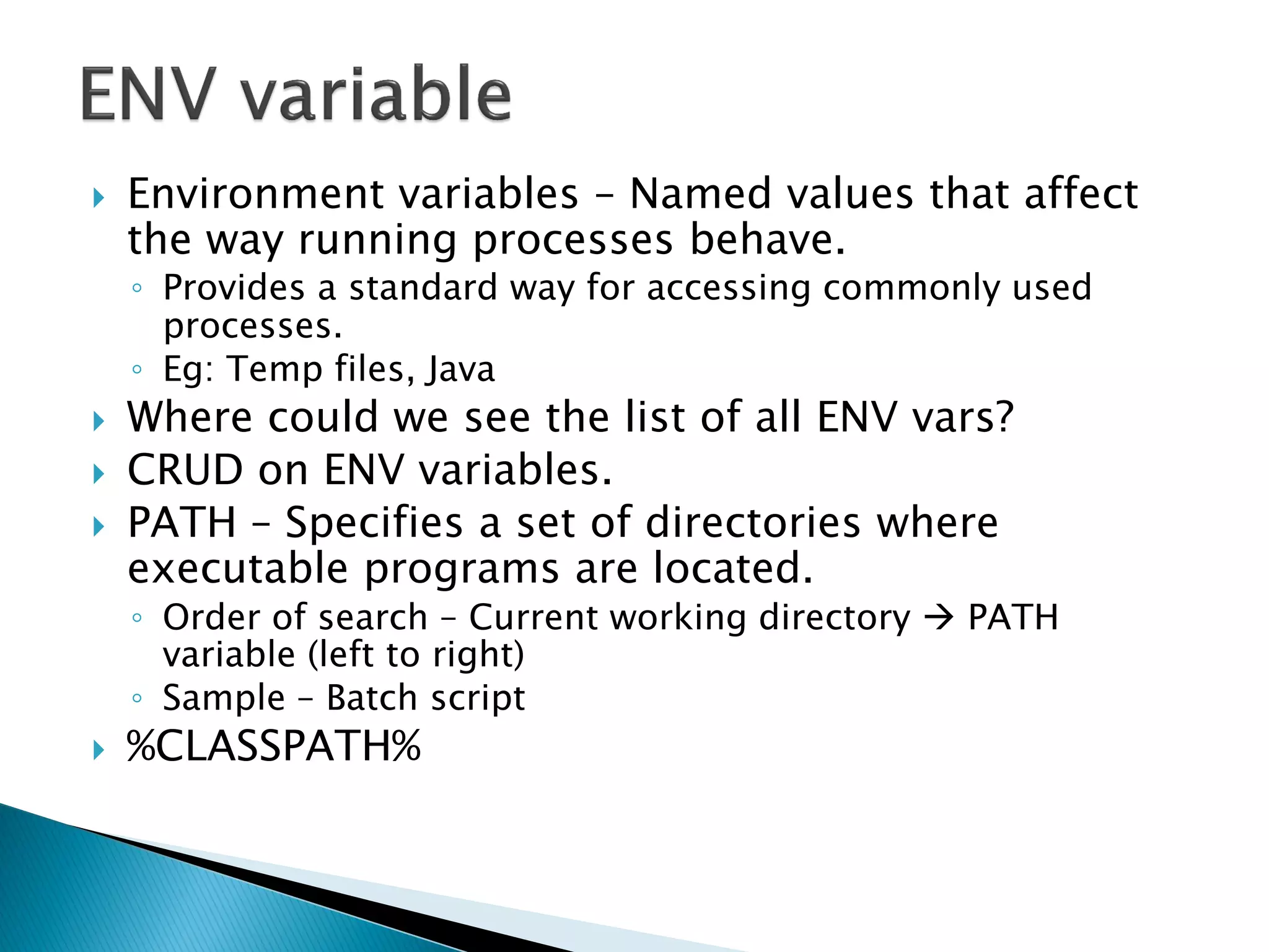    Environment variables – Named values that affect
    the way running processes behave.
    ◦ Provides a standard way for accessing commonly used
      processes.
    ◦ Eg: Temp files, Java
   Where could we see the list of all ENV vars?
   CRUD on ENV variables.
   PATH – Specifies a set of directories where
    executable programs are located.
    ◦ Order of search – Current working directory  PATH
      variable (left to right)
    ◦ Sample – Batch script
   %CLASSPATH%
 