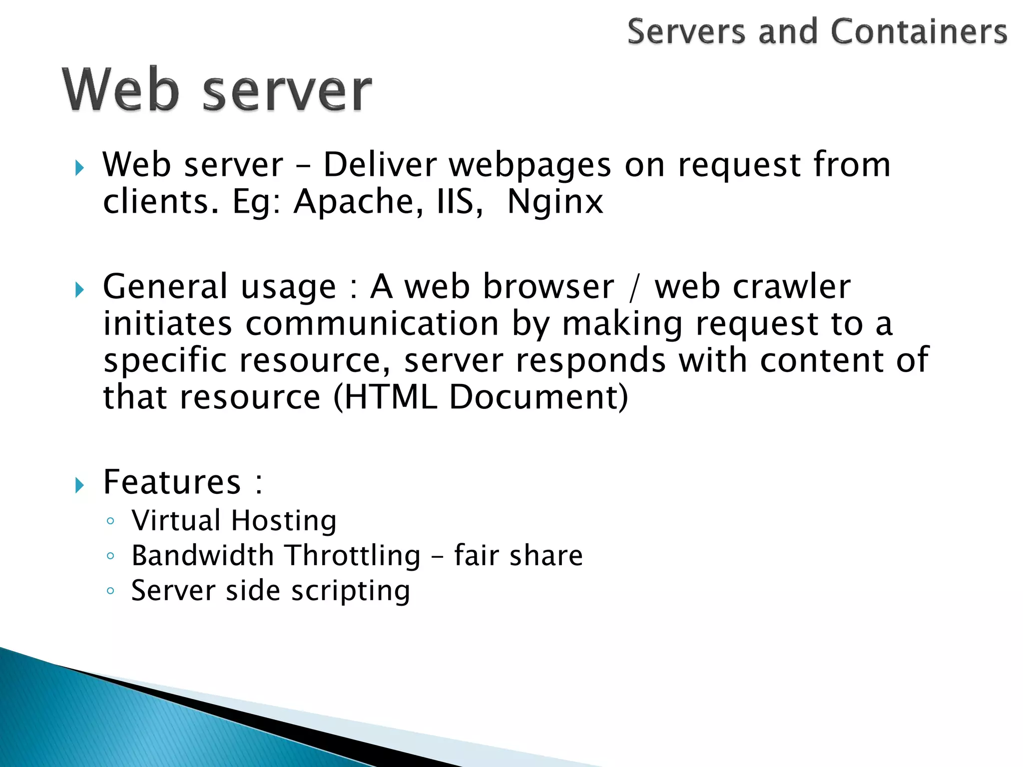   Web server – Deliver webpages on request from
    clients. Eg: Apache, IIS, Nginx

   General usage : A web browser / web crawler
    initiates communication by making request to a
    specific resource, server responds with content of
    that resource (HTML Document)

   Features :
    ◦ Virtual Hosting
    ◦ Bandwidth Throttling – fair share
    ◦ Server side scripting
 