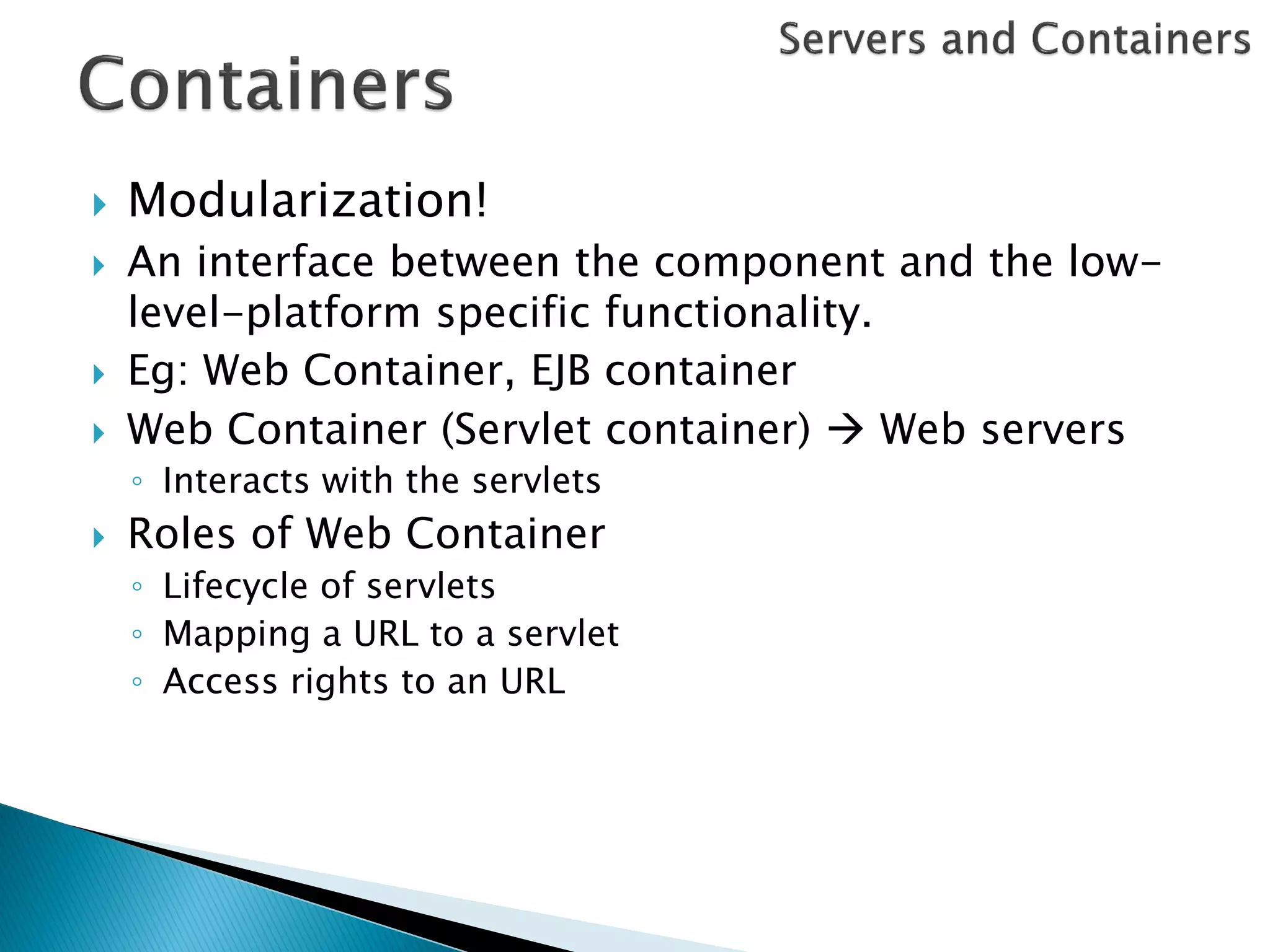    Modularization!
   An interface between the component and the low-
    level-platform specific functionality.
   Eg: Web Container, EJB container
   Web Container (Servlet container)  Web servers
    ◦ Interacts with the servlets
   Roles of Web Container
    ◦ Lifecycle of servlets
    ◦ Mapping a URL to a servlet
    ◦ Access rights to an URL
 