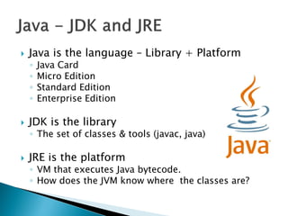    Java is the language – Library + Platform
    ◦   Java Card
    ◦   Micro Edition
    ◦   Standard Edition
    ◦   Enterprise Edition

   JDK is the library
    ◦ The set of classes & tools (javac, java)

   JRE is the platform
    ◦ VM that executes Java bytecode.
    ◦ How does the JVM know where the classes are?
 