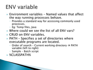    Environment variables – Named values that affect
    the way running processes behave.
    ◦ Provides a standard way for accessing commonly used
      processes.
    ◦ Eg: Temp files, Java
   Where could we see the list of all ENV vars?
   CRUD on ENV variables.
   PATH – Specifies a set of directories where
    executable programs are located.
    ◦ Order of search – Current working directory  PATH
      variable (left to right)
    ◦ Sample – Batch script
   %CLASSPATH%
 