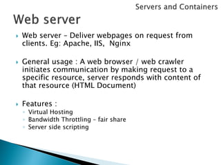    Web server – Deliver webpages on request from
    clients. Eg: Apache, IIS, Nginx

   General usage : A web browser / web crawler
    initiates communication by making request to a
    specific resource, server responds with content of
    that resource (HTML Document)

   Features :
    ◦ Virtual Hosting
    ◦ Bandwidth Throttling – fair share
    ◦ Server side scripting
 