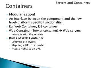    Modularization!
   An interface between the component and the low-
    level-platform specific functionality.
   Eg: Web Container, EJB container
   Web Container (Servlet container)  Web servers
    ◦ Interacts with the servlets
   Roles of Web Container
    ◦ Lifecycle of servlets
    ◦ Mapping a URL to a servlet
    ◦ Access rights to an URL
 