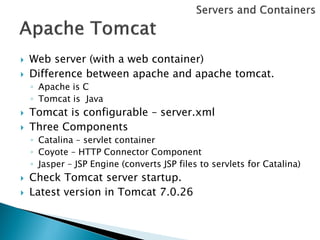    Web server (with a web container)
   Difference between apache and apache tomcat.
    ◦ Apache is C
    ◦ Tomcat is Java
   Tomcat is configurable – server.xml
   Three Components
    ◦ Catalina – servlet container
    ◦ Coyote – HTTP Connector Component
    ◦ Jasper – JSP Engine (converts JSP files to servlets for Catalina)
   Check Tomcat server startup.
   Latest version in Tomcat 7.0.26
 