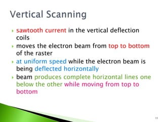  sawtooth current in the vertical deflection
coils
 moves the electron beam from top to bottom
of the raster
 at uniform speed while the electron beam is
being deflected horizontally
 beam produces complete horizontal lines one
below the other while moving from top to
bottom
11
 
