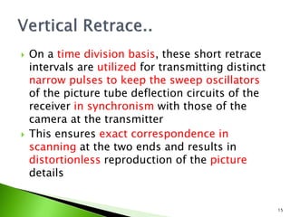  On a time division basis, these short retrace
intervals are utilized for transmitting distinct
narrow pulses to keep the sweep oscillators
of the picture tube deflection circuits of the
receiver in synchronism with those of the
camera at the transmitter
 This ensures exact correspondence in
scanning at the two ends and results in
distortionless reproduction of the picture
details
15
 