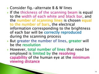  Consider fig.-alternate B & W lines
 If the thickness of the scanning beam is equal
to the width of each white and black bar, and
the number of scanning lines is chosen equal
to the number of bars, the electrical
information corresponding to the brightness
of each bar will be correctly reproduced
during the scanning process
 But greater the number of lines, greater will
be the resolution
 However, total number of lines that need be
employed is limited by the resolving
capability of the human eye at the minimum
viewing distance
18
 