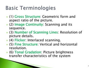  (1) Gross Structure: Geometric form and
aspect ratio of the picture.
 (2) Image Continuity: Scanning and its
sequence.
 (3) Number of Scanning Lines: Resolution of
picture details.
 (4) Flicker: Interlaced scanning.
 (5) Fine Structure: Vertical and horizontal
resolution.
 (6) Tonal Gradation: Picture brightness
transfer characteristics of the system
2
 