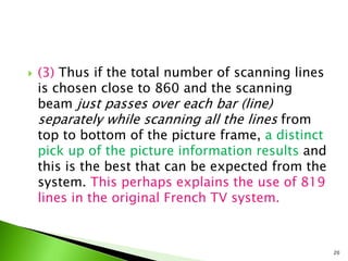  (3) Thus if the total number of scanning lines
is chosen close to 860 and the scanning
beam just passes over each bar (line)
separately while scanning all the lines from
top to bottom of the picture frame, a distinct
pick up of the picture information results and
this is the best that can be expected from the
system. This perhaps explains the use of 819
lines in the original French TV system.
20
 