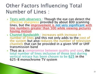  Tests with observers : Though the eye can detect the
effective sharpness provided by about 800 scanning
lines, but the improvement is not very significant with
line numbers greater than 500 while viewing pictures
having motion
 Channel Bandwidth : increases with increase in
number of lines and this not only adds to the cost of
the system but also reduces the number of television
channels that can be provided in a given VHF or UHF
transmission band
 Thus as a compromise between quality and cost, the
total number of lines inclusive of those lost during
vertical retrace has been chosen to be 625 in the
625-B monochrome TV system
22
 