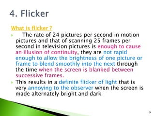 What is flicker ?
 The rate of 24 pictures per second in motion
pictures and that of scanning 25 frames per
second in television pictures is enough to cause
an illusion of continuity, they are not rapid
enough to allow the brightness of one picture or
frame to blend smoothly into the next through
the time when the screen is blanked between
successive frames.
 This results in a definite flicker of light that is
very annoying to the observer when the screen is
made alternately bright and dark
24
 