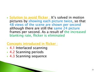  Solution to avoid flicker : It’s solved in motion
pictures by showing each picture twice, so that
48 views of the scene are shown per second
although there are still the same 24 picture
frames per second. As a result of the increased
blanking rate, flicker is eliminated
Concepts introduced in flicker :
 4.1 Interlaced scanning
 4.2 Scanning periods
 4.3 Scanning sequence
25
 