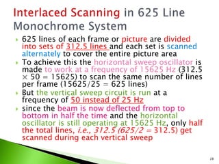  625 lines of each frame or picture are divided
into sets of 312.5 lines and each set is scanned
alternately to cover the entire picture area
 To achieve this the horizontal sweep oscillator is
made to work at a frequency of 15625 Hz (312.5
× 50 = 15625) to scan the same number of lines
per frame (15625/25 = 625 lines)
 But the vertical sweep circuit is run at a
frequency of 50 instead of 25 Hz
 since the beam is now deflected from top to
bottom in half the time and the horizontal
oscillator is still operating at 15625 Hz, only half
the total lines, i.e., 312.5 (625/2 = 312.5) get
scanned during each vertical sweep
28
 