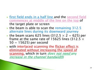  first field ends in a half line and the second field
commences at middle of the line on the top of
the target plate or screen
 the beam is able to scan the remaining 312.5
alternate lines during its downward journey
 the beam scans 625 lines (312.5 × 2 = 625) per
frame at the same rate of 15625 lines (312.5 ×
50 = 15625) per second
 with interlaced scanning the flicker effect is
eliminated without increasing the speed of
scanning, which in turn does not need any
increase in the channel bandwidth
29
 