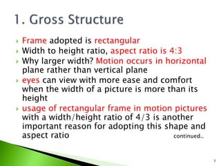  Frame adopted is rectangular
 Width to height ratio, aspect ratio is 4:3
 Why larger width? Motion occurs in horizontal
plane rather than vertical plane
 eyes can view with more ease and comfort
when the width of a picture is more than its
height
 usage of rectangular frame in motion pictures
with a width/height ratio of 4/3 is another
important reason for adopting this shape and
aspect ratio continued..
3
 