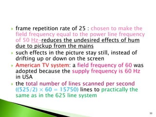  frame repetition rate of 25 : chosen to make the
field frequency equal to the power line frequency
of 50 Hz-reduces the undesired effects of hum
due to pickup from the mains
 such effects in the picture stay still, instead of
drifting up or down on the screen
 American TV system: a field frequency of 60 was
adopted because the supply frequency is 60 Hz
in USA
 the total number of lines scanned per second
((525/2) × 60 = 15750) lines to practically the
same as in the 625 line system
30
 