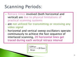  Retrace times involved (both horizontal and
vertical) are due to physical limitations of
practical scanning systems
 are not utilized for transmitting or receiving any
video signal
 horizontal and vertical sweep oscillators operate
continuously to achieve the fast sequence of
interlaced scanning, 20 horizontal lines get
traced during each vertical retrace interval
33
 