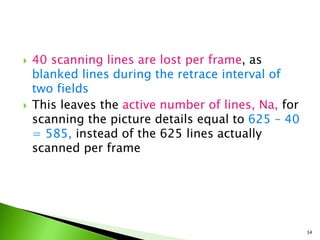  40 scanning lines are lost per frame, as
blanked lines during the retrace interval of
two fields
 This leaves the active number of lines, Na, for
scanning the picture details equal to 625 – 40
= 585, instead of the 625 lines actually
scanned per frame
34
 