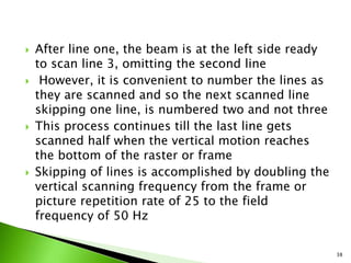  After line one, the beam is at the left side ready
to scan line 3, omitting the second line
 However, it is convenient to number the lines as
they are scanned and so the next scanned line
skipping one line, is numbered two and not three
 This process continues till the last line gets
scanned half when the vertical motion reaches
the bottom of the raster or frame
 Skipping of lines is accomplished by doubling the
vertical scanning frequency from the frame or
picture repetition rate of 25 to the field
frequency of 50 Hz
38
 