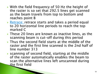  With the field frequency of 50 Hz the height of
the raster is so set that 292.5 lines get scanned
as the beam travels from top to bottom and
reaches point B
 Retrace: retrace starts and takes a period equal
to 20 horizontal line periods to reach the top
marked C
 These 20 lines are known as inactive lines, as the
scanning beam is cut-off during this period
 Thus the second field starts at the middle of the
raster and the first line scanned is the 2nd half of
line number 313
 scanning of second field, starting at the middle
of the raster automatically enables the beam to
scan the alternative lines left unscanned during
the first field
39
 