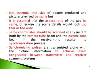  Not essential that size of picture produced and
picture televised be same but
 it is essential that the aspect ratio of the two be
same, otherwise the scene details would look too
thin or too wide
 same coordinates should be scanned at any instant
both by the camera tube beam and the picture tube
beam in the receiver-this results into
synchronization process
 Synchronizing pulses are transmitted along with
the picture information to achieve exact
congruence between transmitter and receiver
scanning systems
4
 