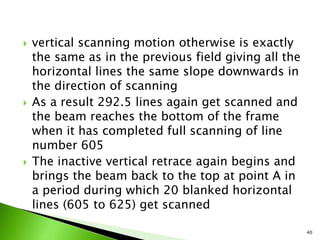  vertical scanning motion otherwise is exactly
the same as in the previous field giving all the
horizontal lines the same slope downwards in
the direction of scanning
 As a result 292.5 lines again get scanned and
the beam reaches the bottom of the frame
when it has completed full scanning of line
number 605
 The inactive vertical retrace again begins and
brings the beam back to the top at point A in
a period during which 20 blanked horizontal
lines (605 to 625) get scanned
40
 