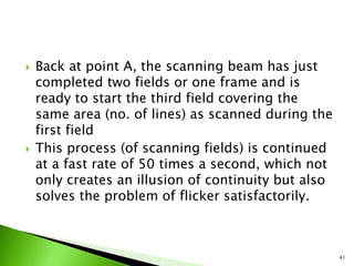  Back at point A, the scanning beam has just
completed two fields or one frame and is
ready to start the third field covering the
same area (no. of lines) as scanned during the
first field
 This process (of scanning fields) is continued
at a fast rate of 50 times a second, which not
only creates an illusion of continuity but also
solves the problem of flicker satisfactorily.
41
 