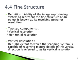  Definition : Ability of the image reproducing
system to represent the fine structure of an
object is known as its resolving power or
resolution
 Two sub components :
* Vertical resolution
* Horizontal resolution
 Vertical Resolution :
Def: The extent to which the scanning system is
capable of resolving picture details in the vertical
direction is referred to as its vertical resolution
42
 
